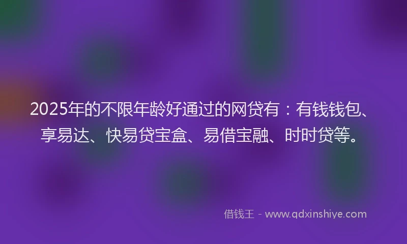 2025年的不限年龄好通过的网贷有：有钱钱包、享易达、快易贷宝盒、易借宝融、时时贷等。