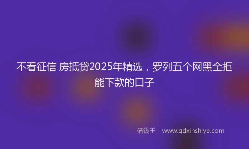 不看征信 房抵贷2025年精选，罗列五个网黑全拒能下款的口子