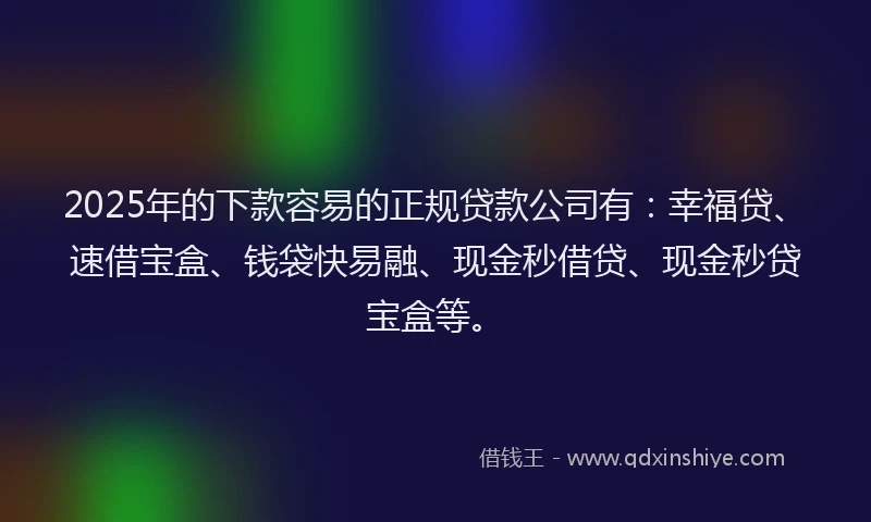 2025年的下款容易的正规贷款公司有：幸福贷、速借宝盒、钱袋快易融、现金秒借贷、现金秒贷宝盒等。
