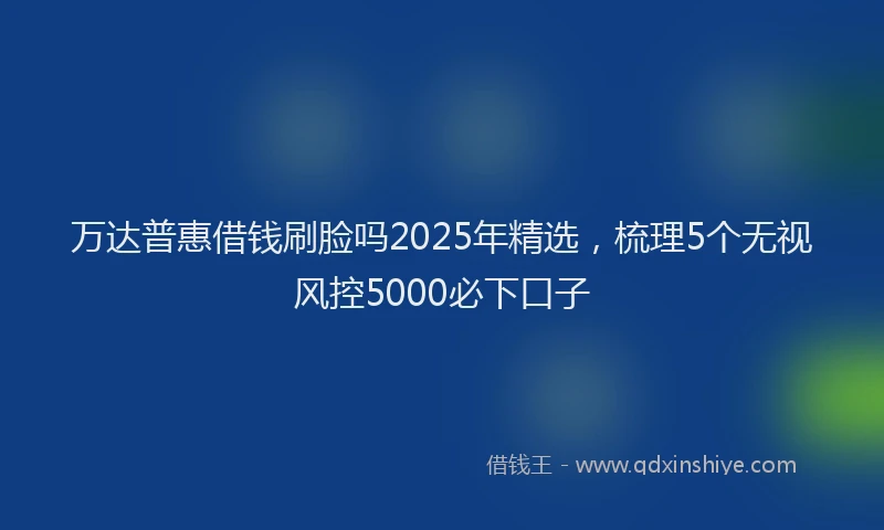 万达普惠借钱刷脸吗2025年精选，梳理5个无视风控5000必下口子