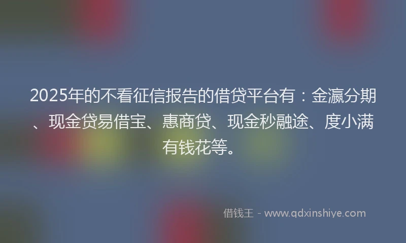 2025年的不看征信报告的借贷平台有：金瀛分期、现金贷易借宝、惠商贷、现金秒融途、度小满有钱花等。