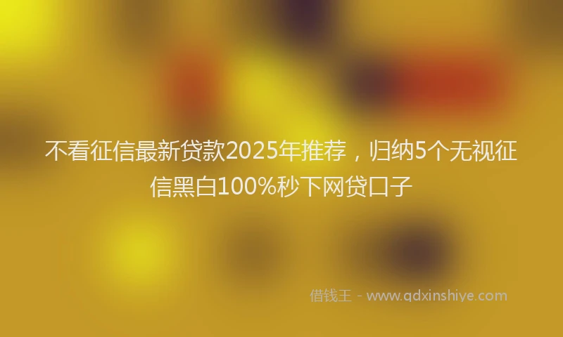 不看征信最新贷款2025年推荐，归纳5个无视征信黑白100%秒下网贷口子