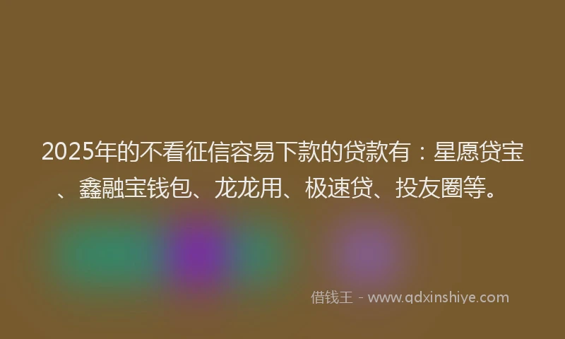2025年的不看征信容易下款的贷款有：星愿贷宝、鑫融宝钱包、龙龙用、极速贷、投友圈等。