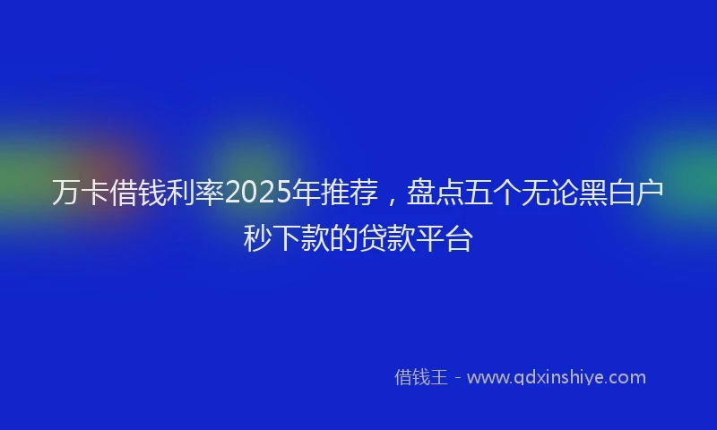 万卡借钱利率2025年推荐，盘点五个无论黑白户秒下款的贷款平台