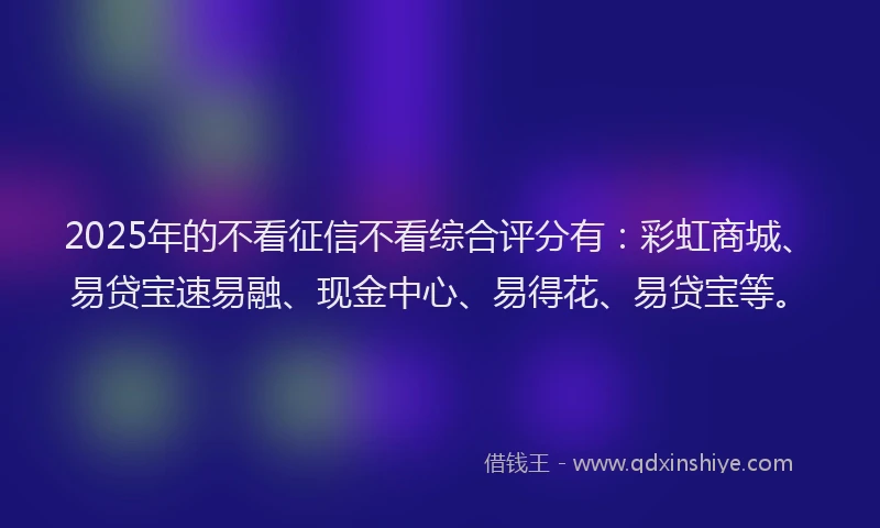 2025年的不看征信不看综合评分有：彩虹商城、易贷宝速易融、现金中心、易得花、易贷宝等。