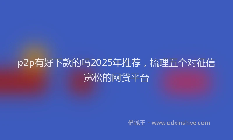 p2p有好下款的吗2025年推荐，梳理五个对征信宽松的网贷平台