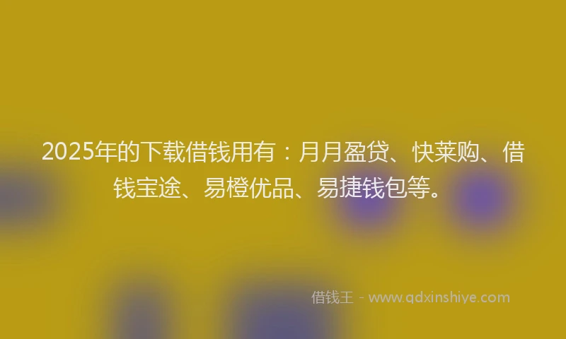 2025年的下载借钱用有：月月盈贷、快莱购、借钱宝途、易橙优品、易捷钱包等。