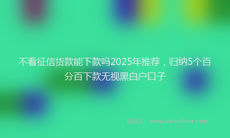 不看征信货款能下款吗2025年推荐，归纳5个百分百下款无视黑白户口子