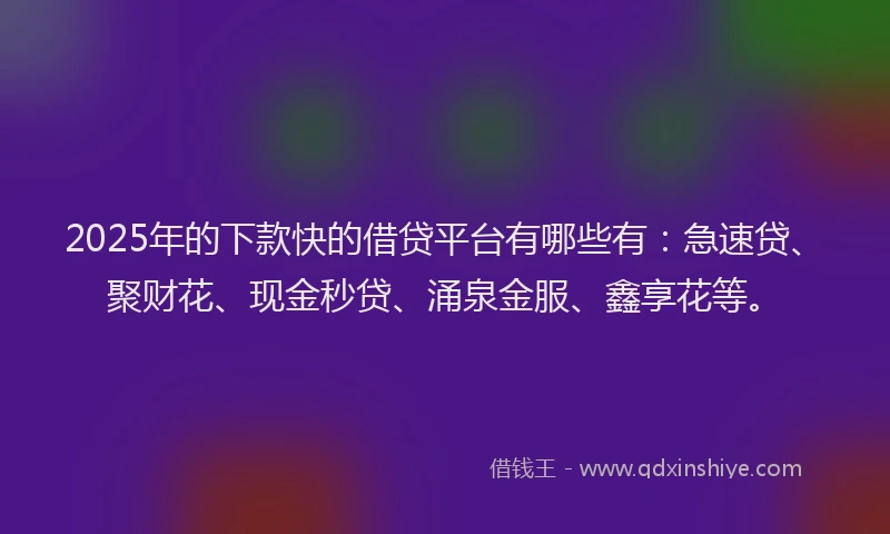 2025年的下款快的借贷平台有哪些有：急速贷、聚财花、现金秒贷、涌泉金服、鑫享花等。