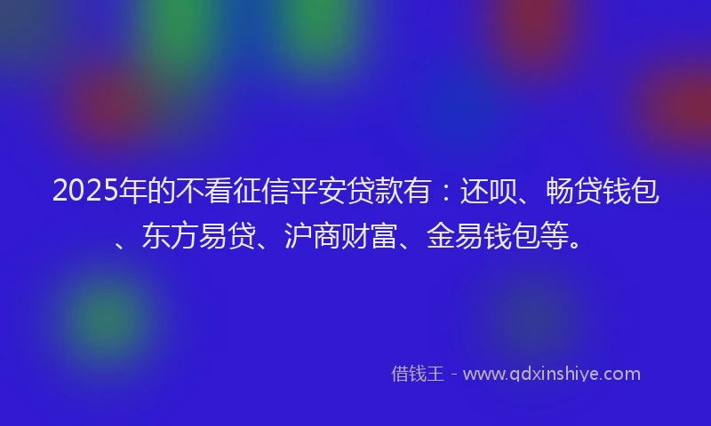 2025年的不看征信平安贷款有：还呗、畅贷钱包、东方易贷、沪商财富、金易钱包等。