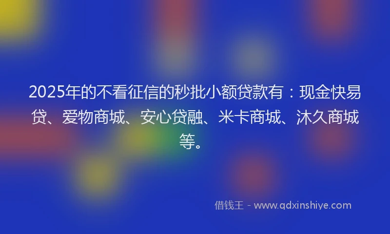 2025年的不看征信的秒批小额贷款有：现金快易贷、爱物商城、安心贷融、米卡商城、沐久商城等。