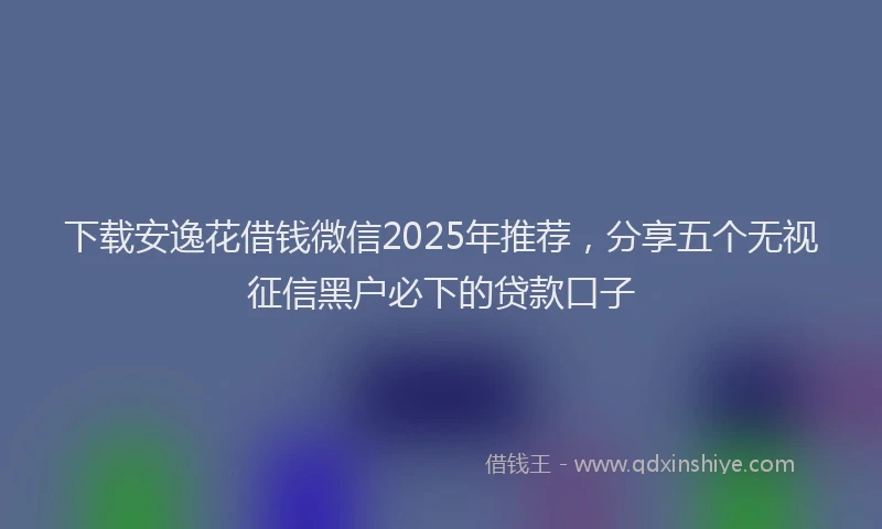 下载安逸花借钱微信2025年推荐，分享五个无视征信黑户必下的贷款口子