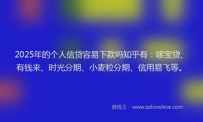 2025年的个人信贷容易下款吗知乎有：哆宝贷、有钱来、时光分期、小麦粒分期、信用易飞等。