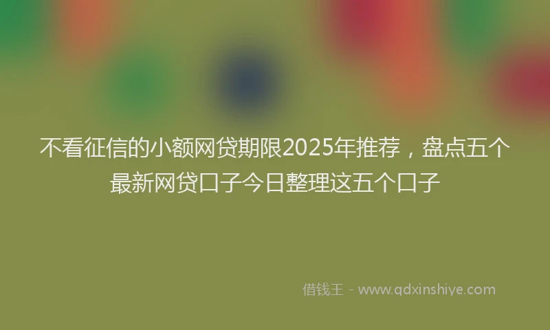 不看征信的小额网贷期限2025年推荐，盘点五个最新网贷口子今日整理这五个口子