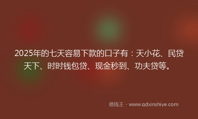 2025年的七天容易下款的口子有：天小花、民贷天下、时时钱包贷、现金秒到、功夫贷等。