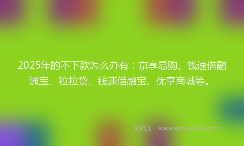 2025年的不下款怎么办有：京享易购、钱速借融通宝、粒粒贷、钱速借融宝、优享商城等。