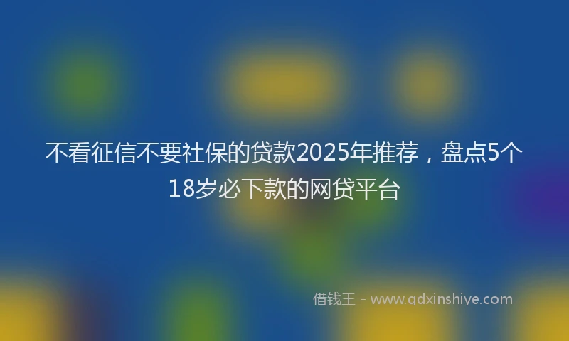 不看征信不要社保的贷款2025年推荐，盘点5个18岁必下款的网贷平台