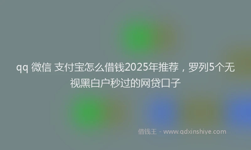 qq 微信 支付宝怎么借钱2025年推荐，罗列5个无视黑白户秒过的网贷口子