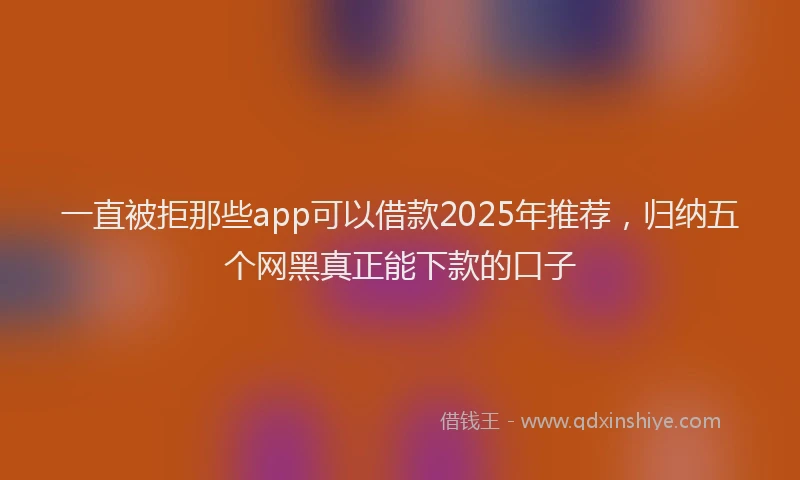 一直被拒那些app可以借款2025年推荐，归纳五个网黑真正能下款的口子