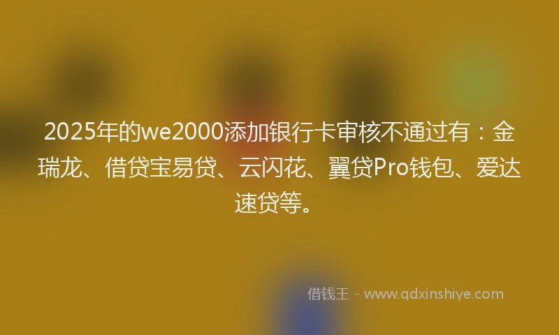 2025年的we2000添加银行卡审核不通过有：金瑞龙、借贷宝易贷、云闪花、翼贷Pro钱包、爱达速贷等。