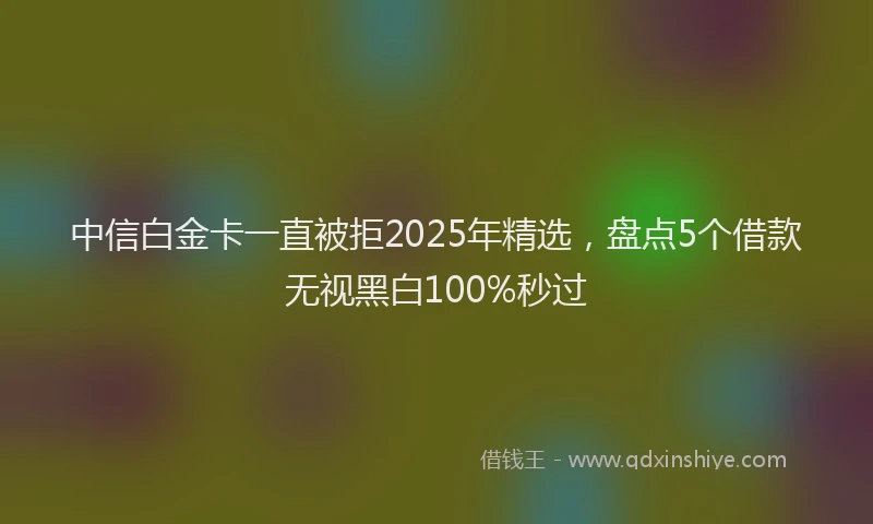 中信白金卡一直被拒2025年精选，盘点5个借款无视黑白100%秒过
