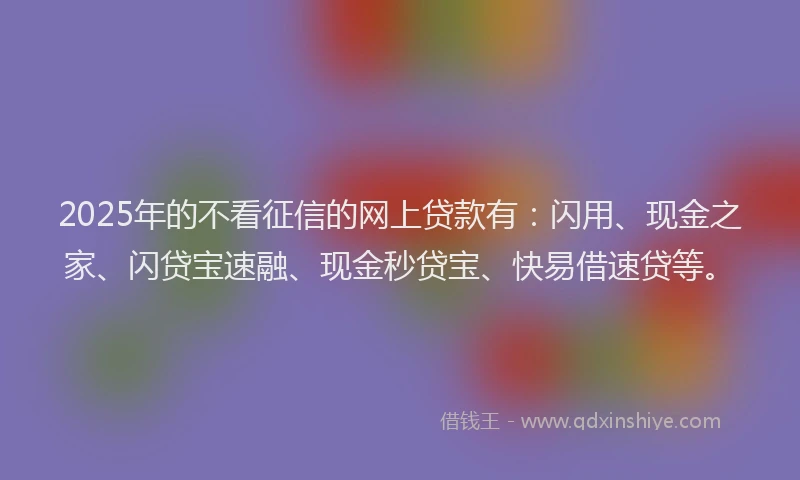 2025年的不看征信的网上贷款有：闪用、现金之家、闪贷宝速融、现金秒贷宝、快易借速贷等。