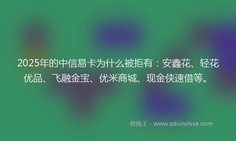 2025年的中信易卡为什么被拒有：安鑫花、轻花优品、飞融金宝、优米商城、现金侠速借等。