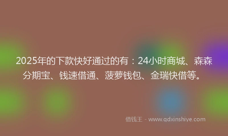 2025年的下款快好通过的有：24小时商城、森森分期宝、钱速借通、菠萝钱包、金瑞快借等。