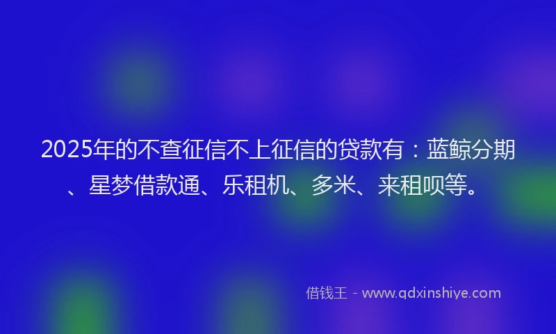 2025年的不查征信不上征信的贷款有：蓝鲸分期、星梦借款通、乐租机、多米、来租呗等。