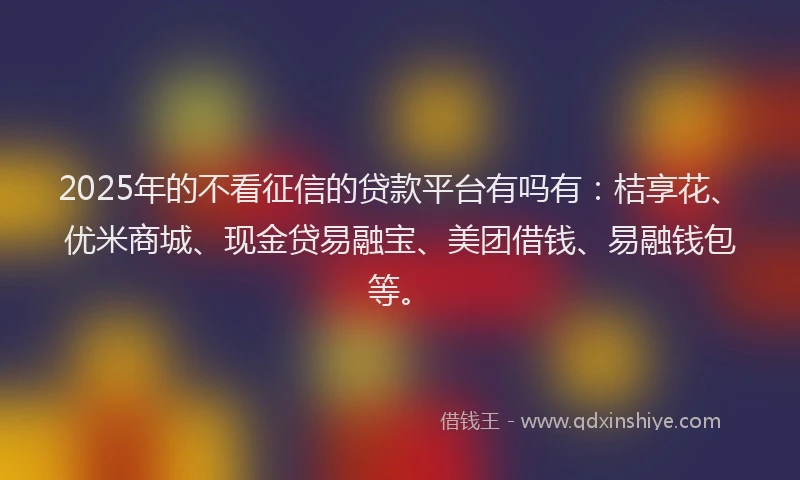 2025年的不看征信的贷款平台有吗有：桔享花、优米商城、现金贷易融宝、美团借钱、易融钱包等。