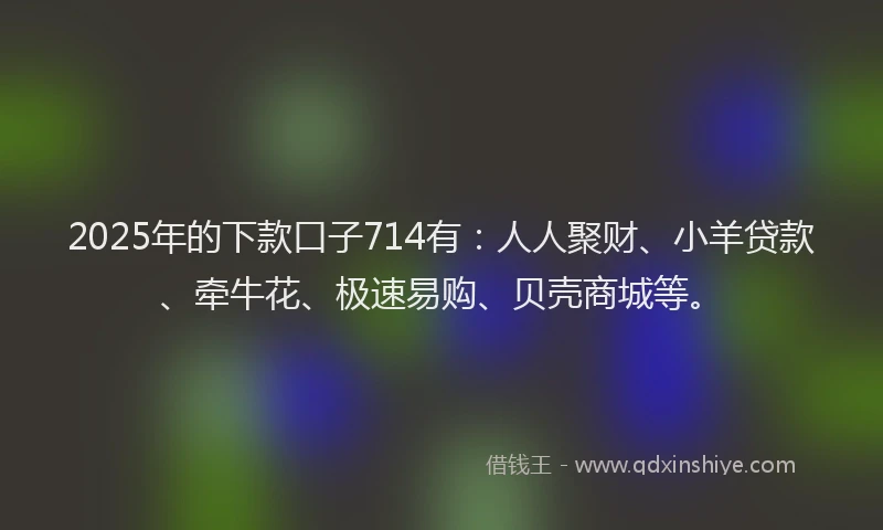 2025年的下款口子714有：人人聚财、小羊贷款、牵牛花、极速易购、贝壳商城等。
