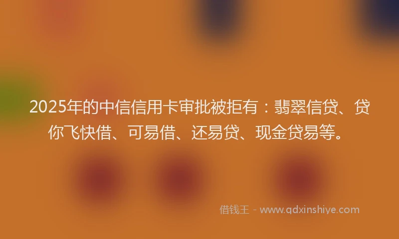 2025年的中信信用卡审批被拒有：翡翠信贷、贷你飞快借、可易借、还易贷、现金贷易等。