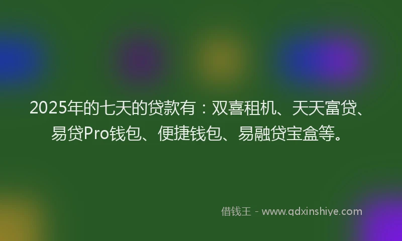 2025年的七天的贷款有：双喜租机、天天富贷、易贷Pro钱包、便捷钱包、易融贷宝盒等。