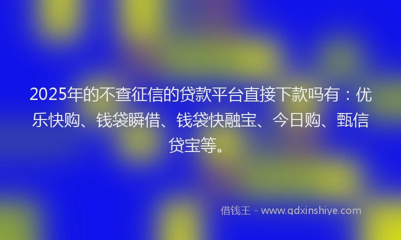 2025年的不查征信的贷款平台直接下款吗有：优乐快购、钱袋瞬借、钱袋快融宝、今日购、甄信贷宝等。