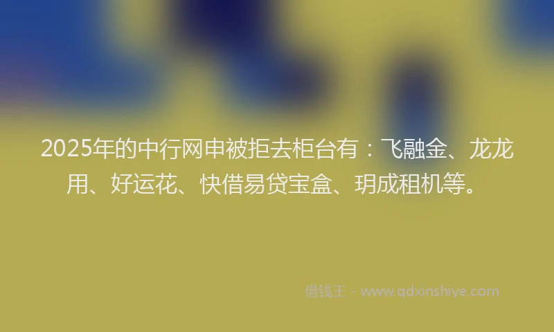 2025年的中行网申被拒去柜台有：飞融金、龙龙用、好运花、快借易贷宝盒、玥成租机等。