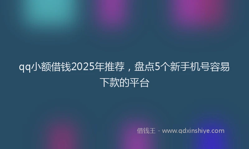 qq小额借钱2025年推荐，盘点5个新手机号容易下款的平台