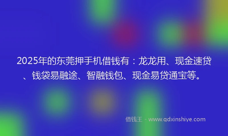 2025年的东莞押手机借钱有：龙龙用、现金速贷、钱袋易融途、智融钱包、现金易贷通宝等。