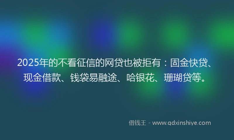 2025年的不看征信的网贷也被拒有：固金快贷、现金借款、钱袋易融途、哈银花、珊瑚贷等。