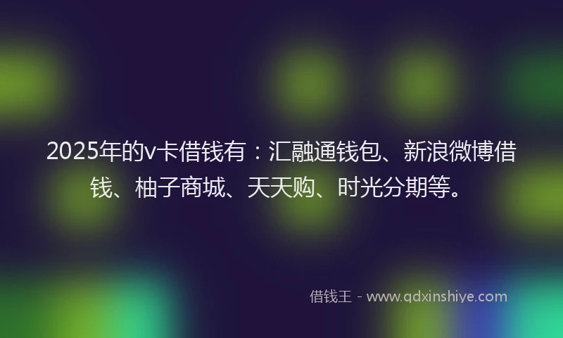 2025年的v卡借钱有：汇融通钱包、新浪微博借钱、柚子商城、天天购、时光分期等。