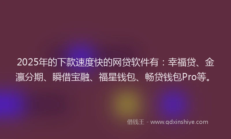 2025年的下款速度快的网贷软件有：幸福贷、金瀛分期、瞬借宝融、福星钱包、畅贷钱包Pro等。