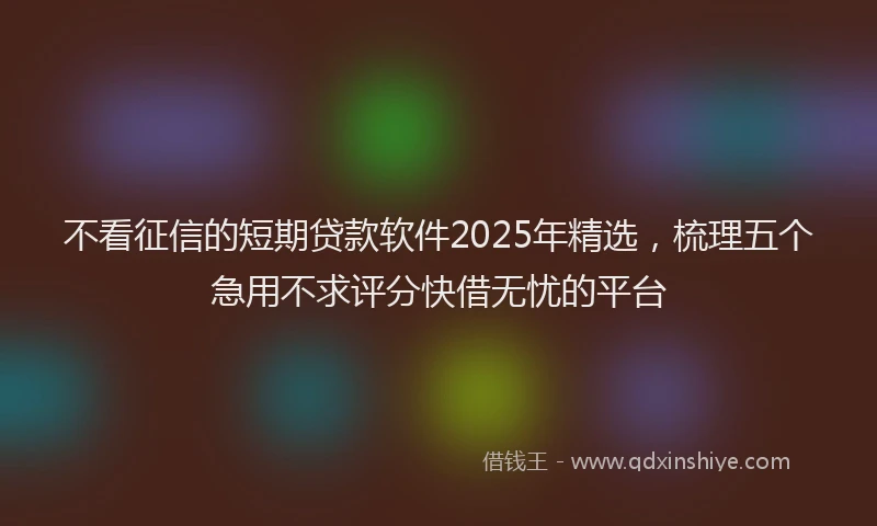 不看征信的短期贷款软件2025年精选，梳理五个急用不求评分快借无忧的平台