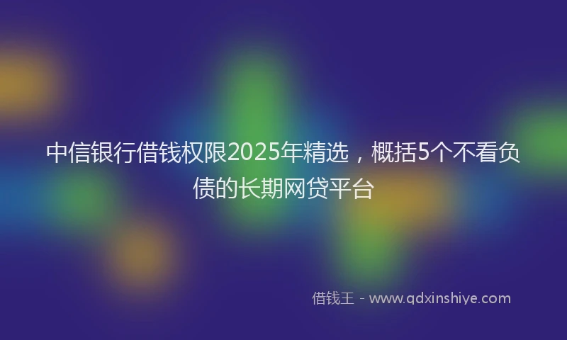 中信银行借钱权限2025年精选，概括5个不看负债的长期网贷平台