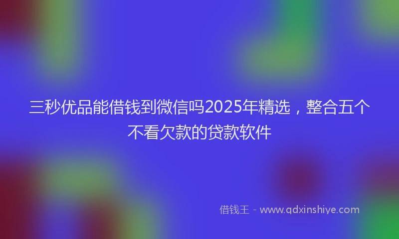 三秒优品能借钱到微信吗2025年精选，整合五个不看欠款的贷款软件
