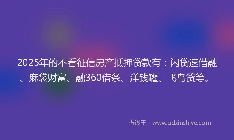 2025年的不看征信房产抵押贷款有：闪贷速借融、麻袋财富、融360借条、洋钱罐、飞鸟贷等。