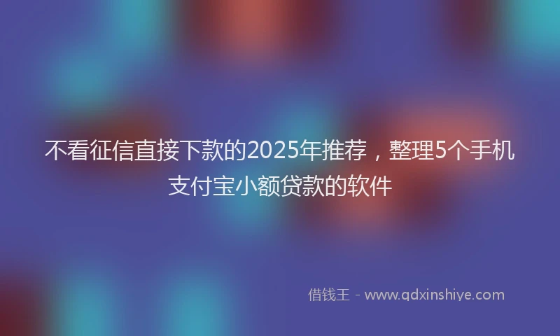 不看征信直接下款的2025年推荐，整理5个手机支付宝小额贷款的软件