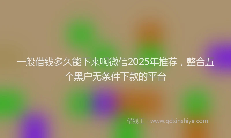 一般借钱多久能下来啊微信2025年推荐，整合五个黑户无条件下款的平台