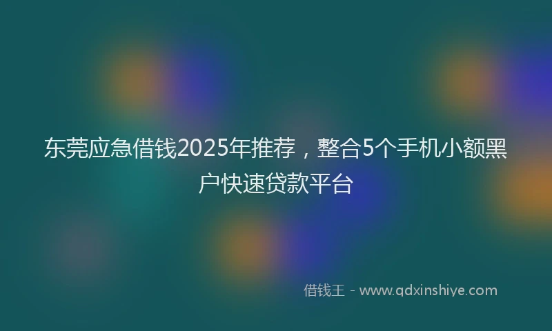 东莞应急借钱2025年推荐，整合5个手机小额黑户快速贷款平台