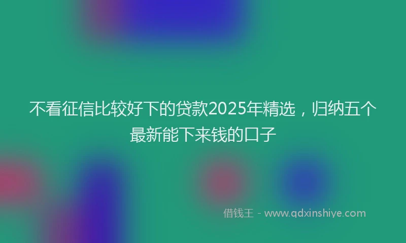 不看征信比较好下的贷款2025年精选，归纳五个最新能下来钱的口子
