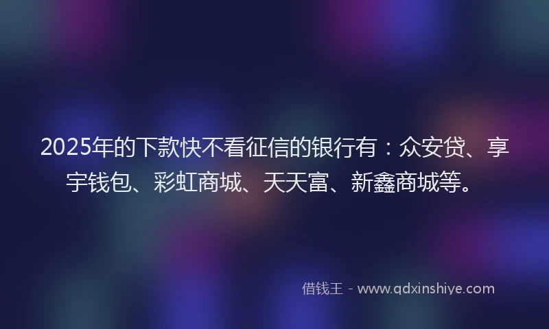 2025年的下款快不看征信的银行有：众安贷、享宇钱包、彩虹商城、天天富、新鑫商城等。