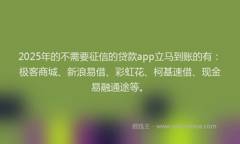 2025年的不需要征信的贷款app立马到账的有：极客商城、新浪易借、彩虹花、柯基速借、现金易融通途等。